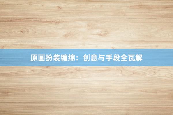 原画扮装缠绵：创意与手段全瓦解