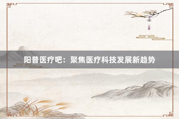 阳普医疗吧：聚焦医疗科技发展新趋势