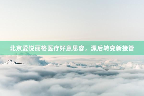 北京爱悦丽格医疗好意思容，漂后转变新接管