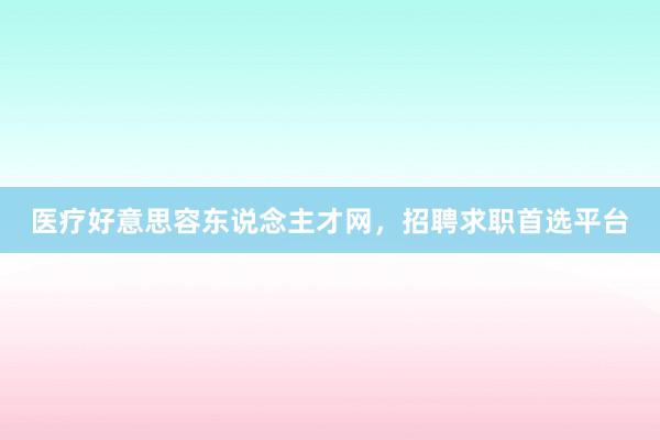 医疗好意思容东说念主才网，招聘求职首选平台